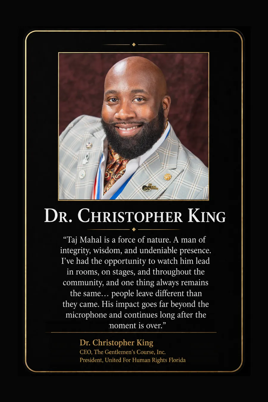 Endorsement from Dr. Christopher King, CEO, The Gentlemen's Course, Inc.; President, United For Human Rights Florida: "Taj Mahal is a force of nature. A man of integrity, wisdom, and undeniable presence. I've had the opportunity to watch him lead in rooms, on stages, and throughout the community, and one thing always remains the same... people leave different than they came. His impact goes far beyond the microphone and continues long after the moment is over."