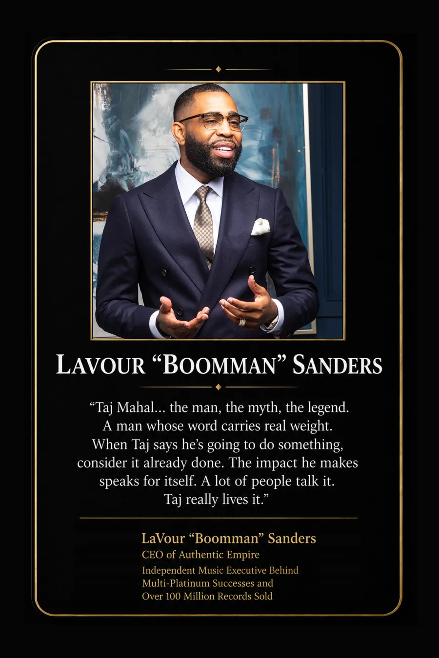 Endorsement from LaVour "Boomman" Sanders, CEO of Authentic Empire, independent music executive behind multi-platinum successes and over 100 million records sold: "Taj Mahal... the man, the myth, the legend. A man whose word carries real weight. When Taj says he's going to do something, consider it already done. The impact he makes speaks for itself. A lot of people talk it. Taj really lives it."